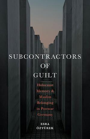 Subcontractors of Guilt: Holocaust Memory and Muslim Belonging in Postwar Germany by Esra Özyürek
