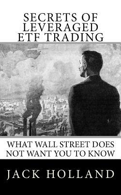 Secrets of Leveraged ETF Trading: What Wall Street Does Not Want You to Know by Jack Holland