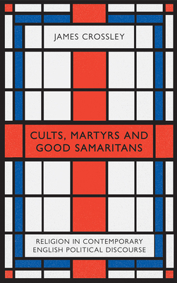 Cults, Martyrs and Good Samaritans: Religion in Contemporary English Political Discourse by James G. Crossley