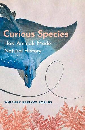 Curious Species: How Animals Made Natural History by Whitney Barlow Robles