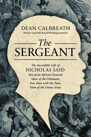 The Sergeant: The Incredible Life of Nicholas Said: Son of an African General, Slave of the Ottomans, Free Man Under the Tsars, Hero of the Union Army by Dean Calbreath