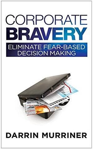 Corporate Bravery: Eliminate Fear-based Decision Making by Darrin Murriner
