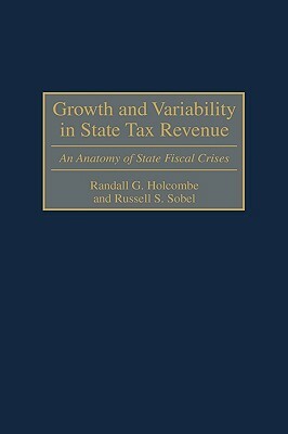 Growth and Variability in State Tax Revenue: An Anatomy of State Fiscal Crises by Russell S. Sobel, Randall G. Holcombe