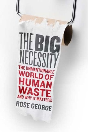 The Big Necessity: The Unmentionable World of Human Waste and Why It Matters by Rose George