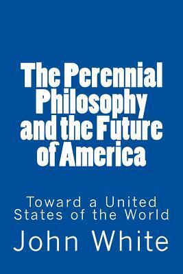 The Perennial Philosophy and the Future of America: Toward a United States of the World by John White
