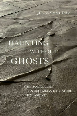 Haunting Without Ghosts: Spectral Realism in Colombian Literature, Film, and Art by Juliana Martínez