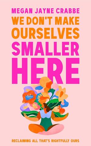 We Don't Make Ourselves Smaller Here: Reclaiming all that's rightfully ours by Megan Jayne Crabbe