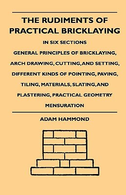 The Rudiments Of Practical Bricklaying - In Six Sections - General Principles Of Bricklaying, Arch Drawing, Cutting, And Setting, Different Kinds Of P by Adam Hammond