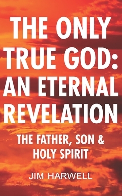 The Only True God: an Eternal Revelation: The Father, Son and Holy Spirit by Jim Harwell