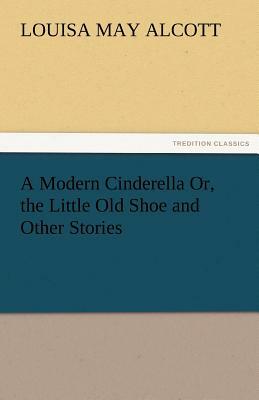 A Modern Cinderella Or, the Little Old Shoe and Other Stories by Louisa May Alcott