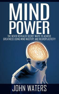 Mind Power: The Never Revealed Secret Ways To Achieve Greatness Using Mind Mastery And Neuroplasticity by John Waters