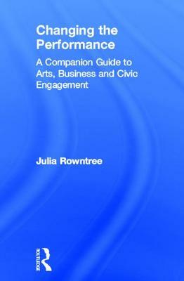 Changing the Performance: A Companion Guide to Arts, Business and Civic Engagement by Julia Rowntree