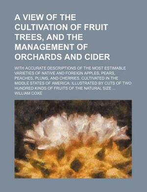 A View of the Cultivation of Fruit Trees, and the Management of Orchards and Cider by William Coxe