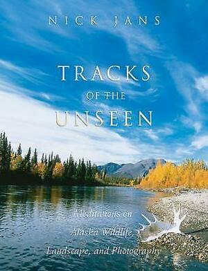 Tracks of the Unseen: Meditations on Alaska Wildlife, Landscape, and Photography by Nick Jans