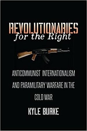 Revolutionaries for the Right: Anticommunist Internationalism and Paramilitary Warfare in the Cold War by Kyle Burke