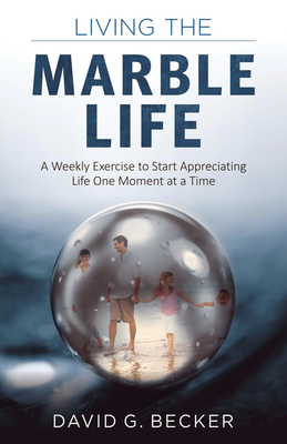 Living the Marble Life: A Weekly Exercise to Start Appreciating Life One Moment at a Time by David Becker