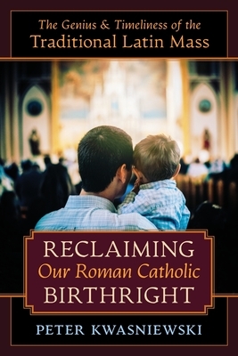 Reclaiming Our Roman Catholic Birthright: The Genius and Timeliness of the Traditional Latin Mass by Peter Kwasniewski