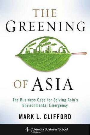 The Greening of Asia: The Business Case for Solving Asia's Environmental Emergency by Mark L. Clifford