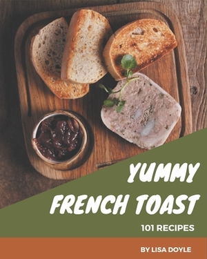 101 Yummy French Toast Recipes: The Best Yummy French Toast Cookbook on Earth by Lisa Doyle