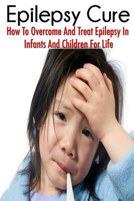 The Epilepsy Cure: How To Overcome and Treat Epilepsy In Infants and Children by Jessica Adams