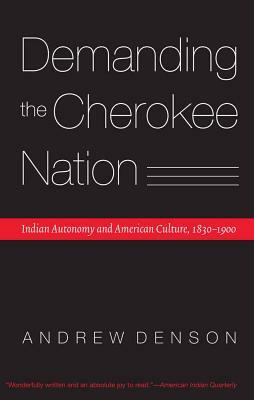 Demanding the Cherokee Nation: Indian Autonomy and American Culture, 1830-1900 by Andrew Denson