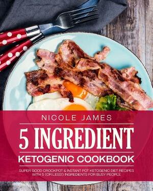 5 Ingredient Ketogenic Cookbook: Super Good Crockpot & Instant Pot Ketogenic Diet Recipes with 5 (or less!) Ingredients for Busy People by Nicole James