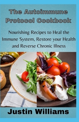 The Autoimmune Protocol Cookbook: Nourishing Recipes to Heal the Immune System, Restore your Health and Reverse Chronic Illness by Justin Williams