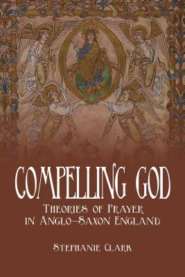 Compelling God: Theories of Prayer in Anglo-Saxon England by Stephanie Clark