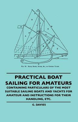Practical Boat Sailing For Amateurs - Containing Particulars Of The Most Suitable Sailing Boats And Yachts For Amateur And Instructions For Their Hand by G. Davies