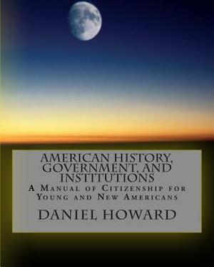 American History, Government, and Institutions: A Manual of Citizenship for Young and New Americans by Daniel Howard