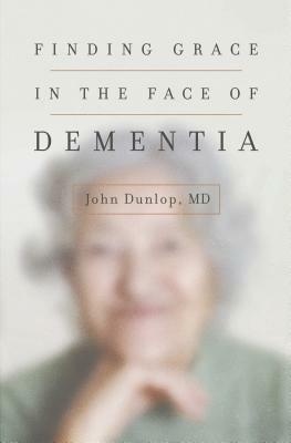 Finding Grace in the Face of Dementia by John MD Dunlop