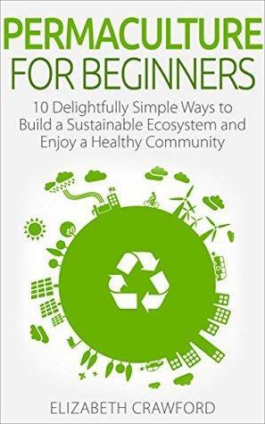 Permaculture: Permaculture for Beginners: 10 Simple Ways to Build a Sustainable Ecosystem and Enjoy a Healthy Community by Elizabeth Crawford