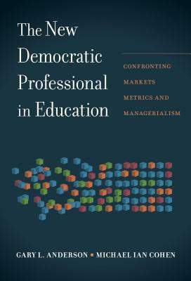 The New Democratic Professional in Education: Confronting Markets, Metrics, and Managerialism by Gary L. Anderson, Michael Ian Cohen