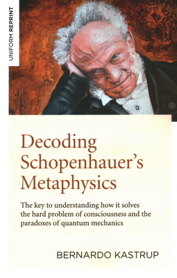 Decoding Schopenhauer's Metaphysics: The Key to Understanding How It Solves the Hard Problem of Consciousness and the Paradoxes of Quantum Mechanics by Bernardo Kastrup