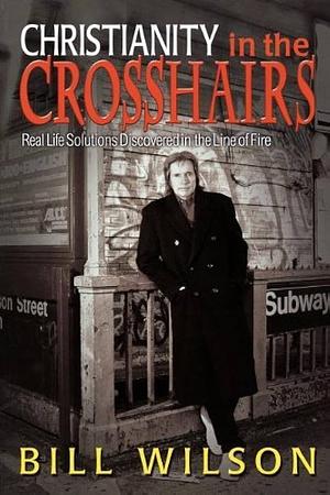 Christianity in the Crosshairs: Real Life Solutions Discovered in the Line of Fire by Bill Wilson