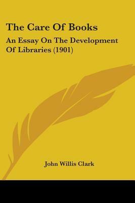 The Care of Books: An Essay on the Development of Libraries by John Willis Clark