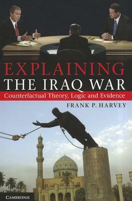 Explaining the Iraq War: Counterfactual Theory, Logic and Evidence by Frank P. Harvey