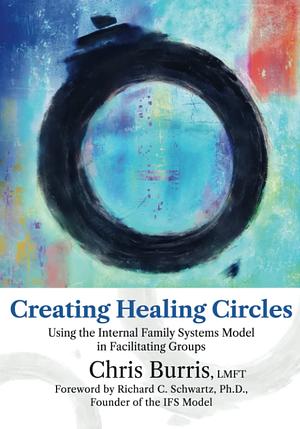 Creating Healing Circles: Using the Internal Family Systems Model in Facilitating Groups by Richard C. Schwartz, Chris Burris