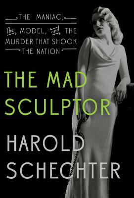 The Mad Sculptor: The Maniac, the Model, and the Murder That Shook the Nation by Harold Schechter