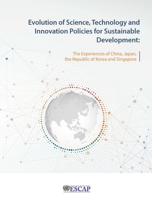 Evolution of Science, Technology and Innovation Policies for Sustainable Development: The Experience of China, Japan, the Republic of Korea and Singap by United Nations Publications