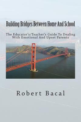 Building Bridges Between Home And School: The Educator's/Teacher's Guide To Dealing With Emotional And Upset Parents by Robert Bacal
