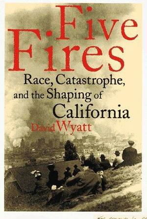 Five Fires: Race, Catastrophe, And The Shaping Of California by David Wyatt