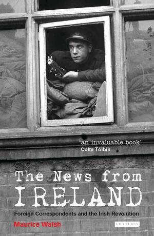 The News From Ireland: Foreign Correspondents and the Irish Revolution by Maurice Walsh