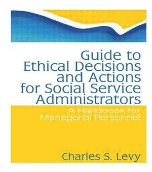 Guide to Ethical Decisions and Actions for Social Service Administrators: A Handbook for Managerial Personnel by Charles S. Levy, Simon Slavin