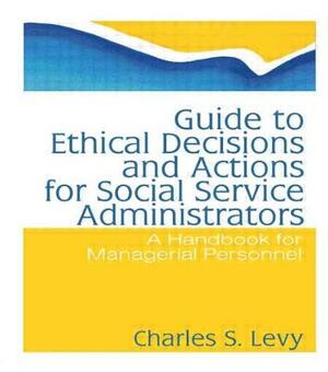 Guide to Ethical Decisions and Actions for Social Service Administrators: A Handbook for Managerial Personnel by Simon Slavin, Charles S. Levy