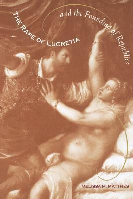 The Rape of Lucretia and the Founding of Republics: Readings in Livy, Machiavelli, and Rousseau by Melissa M. Matthes