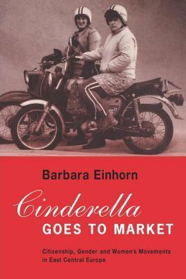 Cinderella Goes to Market: Citizenship, Gender, and Women's Movements in East Central Europe by Barbara Einhorn