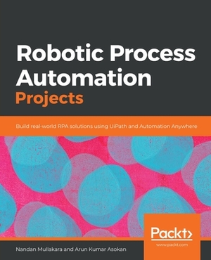 Robotic Process Automation Projects: Build real-world RPA solutions using UiPath and Automation Anywhere by Arun Kumar Asokan, Nandan Mullakara
