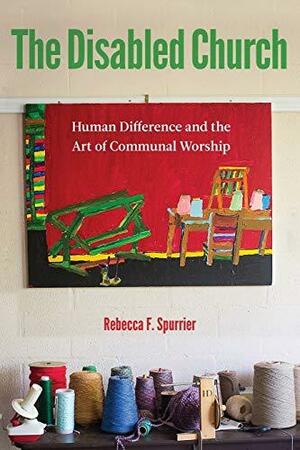 The Disabled Church: Human Difference and the Art of Communal Worship by Rebecca F. Spurrier