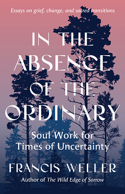 In the Absence of the Ordinary: Soul Work for Times of Crisis by Francis Weller